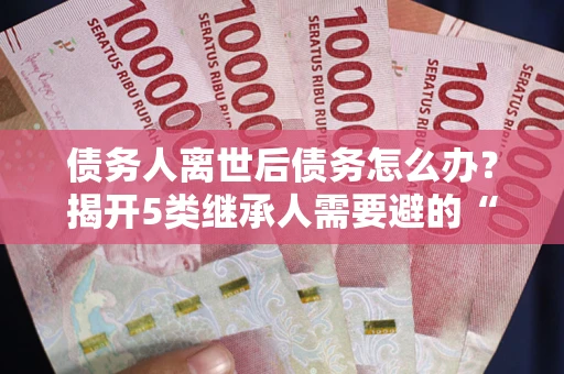武汉债务人离世后债务怎么办？揭开5类继承人需要避的“坑”