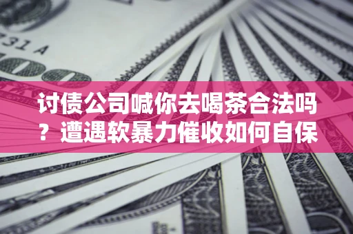 武汉讨债公司喊你去喝茶合法吗？遭遇软暴力催收如何自保？