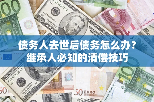 武汉债务人去世后债务怎么办？继承人必知的清偿技巧